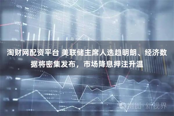 淘财网配资平台 美联储主席人选趋明朗、经济数据将密集发布，市场降息押注升温