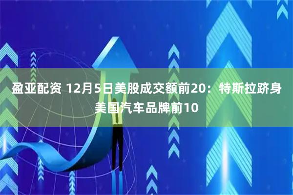 盈亚配资 12月5日美股成交额前20：特斯拉跻身美国汽车品牌前10