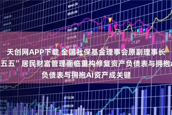 天创网APP下载 全国社保基金理事会原副理事长王忠民：“十五五”居民财富管理面临重构修复资产负债表与拥抱AI资产成关键