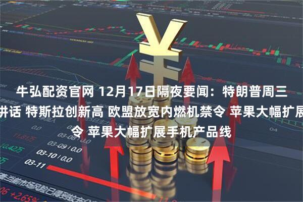 牛弘配资官网 12月17日隔夜要闻：特朗普周三将发表全国讲话 特斯拉创新高 欧盟放宽内燃机禁令 苹果大幅扩展手机产品线