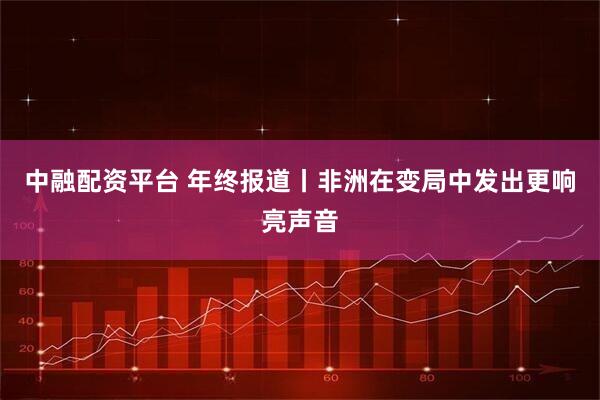 中融配资平台 年终报道丨非洲在变局中发出更响亮声音