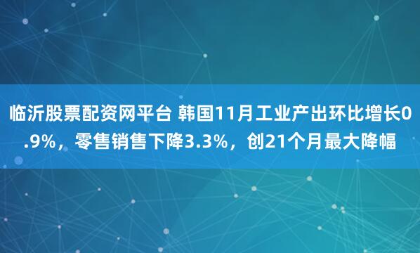 临沂股票配资网平台 韩国11月工业产出环比增长0.9%，零售销售下降3.3%，创21个月最大降幅
