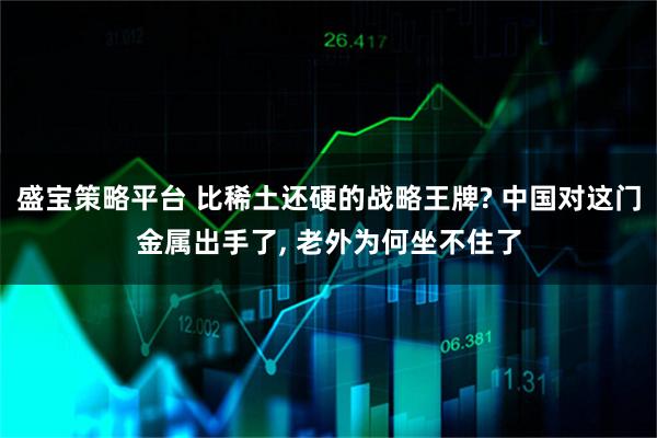 盛宝策略平台 比稀土还硬的战略王牌? 中国对这门金属出手了, 老外为何坐不住了