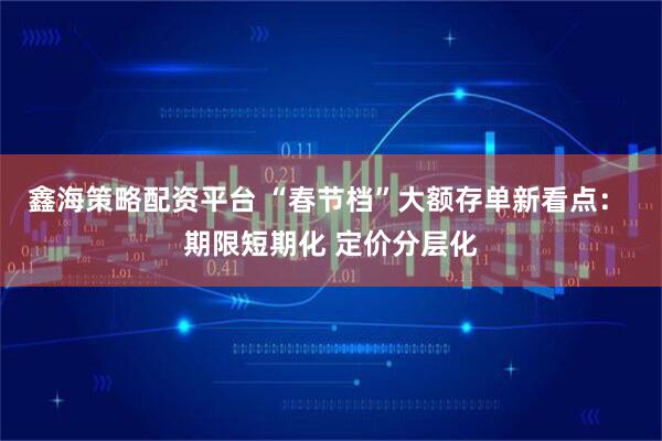 鑫海策略配资平台 “春节档”大额存单新看点： 期限短期化 定价分层化