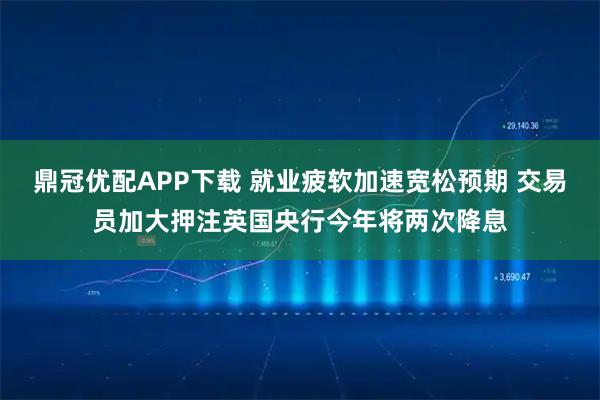 鼎冠优配APP下载 就业疲软加速宽松预期 交易员加大押注英国央行今年将两次降息