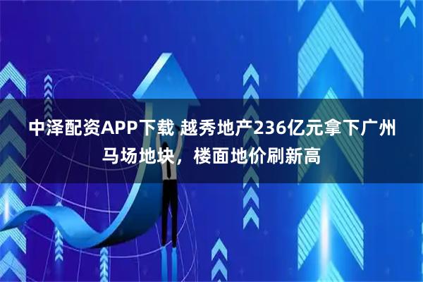 中泽配资APP下载 越秀地产236亿元拿下广州马场地块，楼面地价刷新高